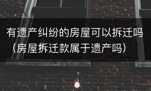 有遗产纠纷的房屋可以拆迁吗（房屋拆迁款属于遗产吗）