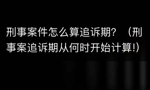 刑事案件怎么算追诉期？（刑事案追诉期从何时开始计算!）