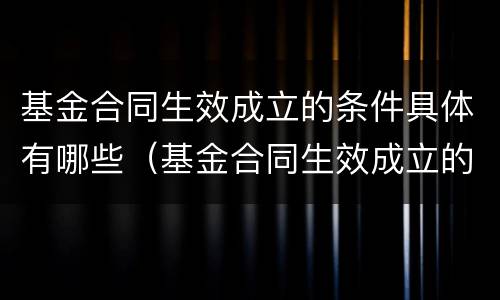 基金合同生效成立的条件具体有哪些（基金合同生效成立的条件具体有哪些要求）