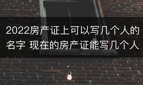 2022房产证上可以写几个人的名字 现在的房产证能写几个人的名字