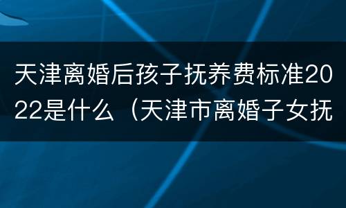 天津离婚后孩子抚养费标准2022是什么（天津市离婚子女抚养费标准）
