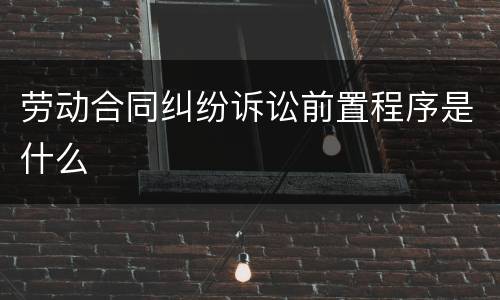 劳动合同纠纷诉讼前置程序是什么