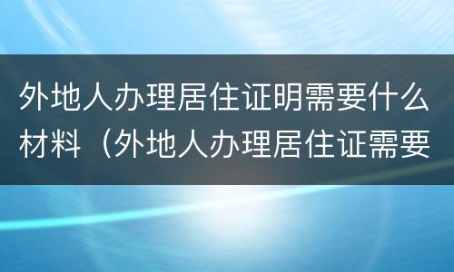 外地人办理居住证明需要什么材料（外地人办理居住证需要什么资料）