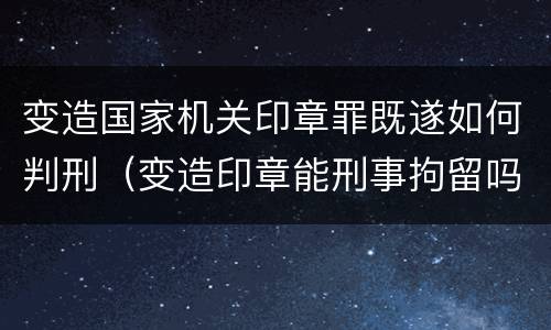 变造国家机关印章罪既遂如何判刑（变造印章能刑事拘留吗）