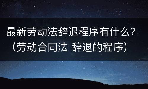 最新劳动法辞退程序有什么？（劳动合同法 辞退的程序）
