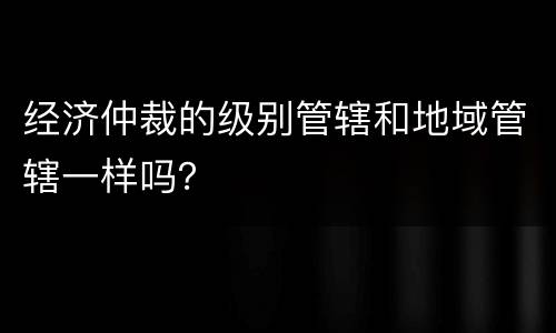 经济仲裁的级别管辖和地域管辖一样吗？