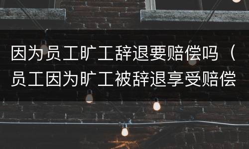 因为员工旷工辞退要赔偿吗（员工因为旷工被辞退享受赔偿么）