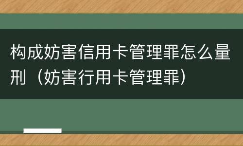 构成妨害信用卡管理罪怎么量刑（妨害行用卡管理罪）