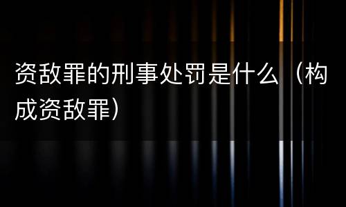 资敌罪的刑事处罚是什么（构成资敌罪）