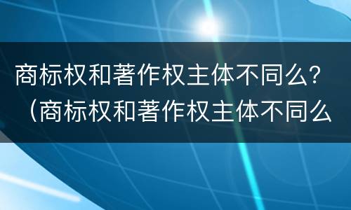 商标权和著作权主体不同么？（商标权和著作权主体不同么）