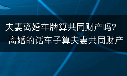 夫妻离婚车牌算共同财产吗？ 离婚的话车子算夫妻共同财产吗?