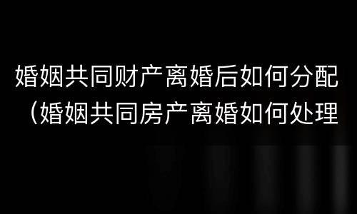 婚姻共同财产离婚后如何分配（婚姻共同房产离婚如何处理）