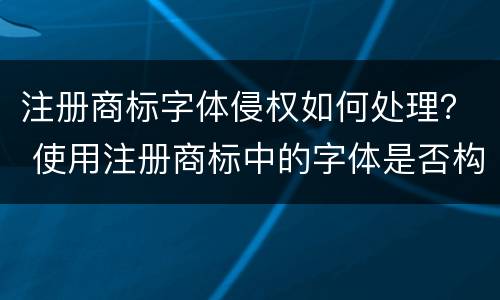 注册商标字体侵权如何处理？ 使用注册商标中的字体是否构成侵权