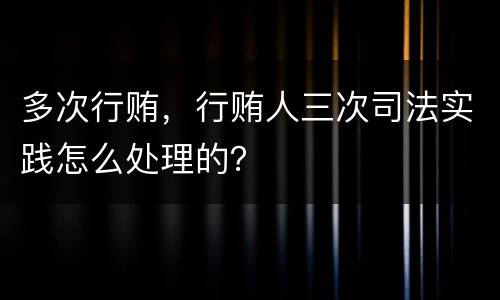 多次行贿，行贿人三次司法实践怎么处理的？