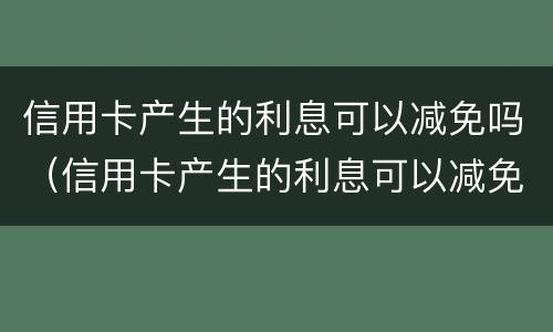 信用卡产生的利息可以减免吗（信用卡产生的利息可以减免吗知乎）