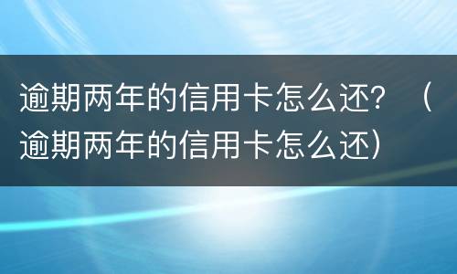 逾期两年的信用卡怎么还？（逾期两年的信用卡怎么还）