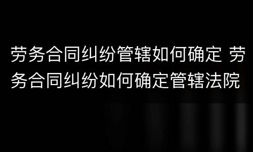 劳务合同纠纷管辖如何确定 劳务合同纠纷如何确定管辖法院