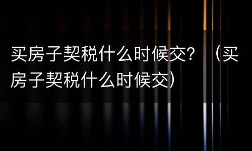 买房子契税什么时候交？（买房子契税什么时候交）