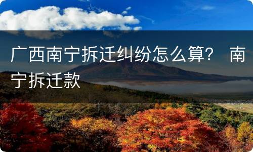 广西南宁拆迁纠纷怎么算？ 南宁拆迁款