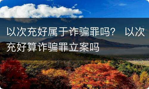 以次充好属于诈骗罪吗？ 以次充好算诈骗罪立案吗