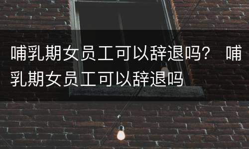 哺乳期女员工可以辞退吗？ 哺乳期女员工可以辞退吗