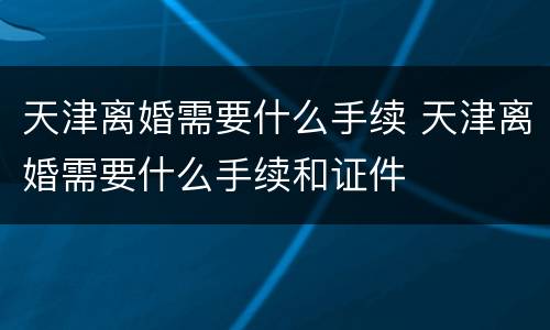 天津离婚需要什么手续 天津离婚需要什么手续和证件