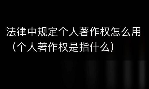 法律中规定个人著作权怎么用（个人著作权是指什么）