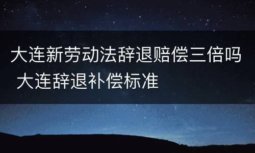 大连新劳动法辞退赔偿三倍吗 大连辞退补偿标准