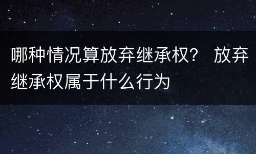 哪种情况算放弃继承权？ 放弃继承权属于什么行为