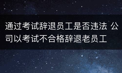 通过考试辞退员工是否违法 公司以考试不合格辞退老员工