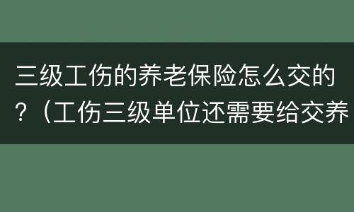 三级工伤的养老保险怎么交的?（工伤三级单位还需要给交养老保险金吗）