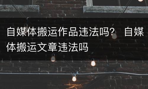 自媒体搬运作品违法吗? 自媒体搬运文章违法吗
