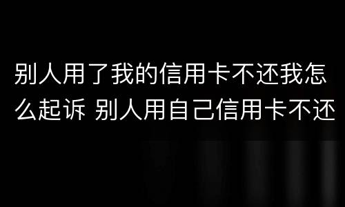 别人用了我的信用卡不还我怎么起诉 别人用自己信用卡不还怎么办起诉