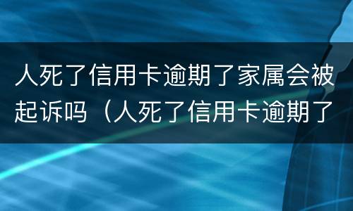 人死了信用卡逾期了家属会被起诉吗（人死了信用卡逾期了家属用不用偿还）
