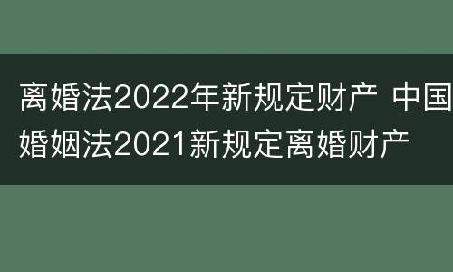 离婚法2022年新规定财产 中国婚姻法2021新规定离婚财产