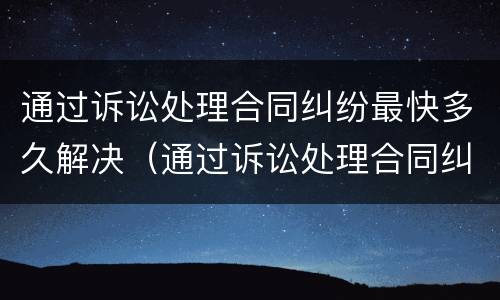 通过诉讼处理合同纠纷最快多久解决（通过诉讼处理合同纠纷最快多久解决完）