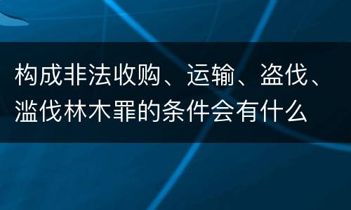 构成非法收购、运输、盗伐、滥伐林木罪的条件会有什么