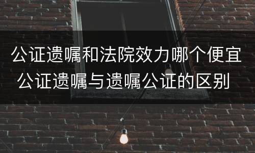 公证遗嘱和法院效力哪个便宜 公证遗嘱与遗嘱公证的区别