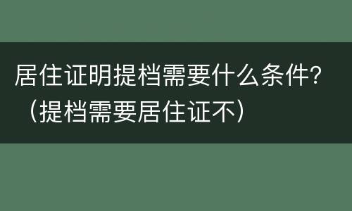 居住证明提档需要什么条件？（提档需要居住证不）