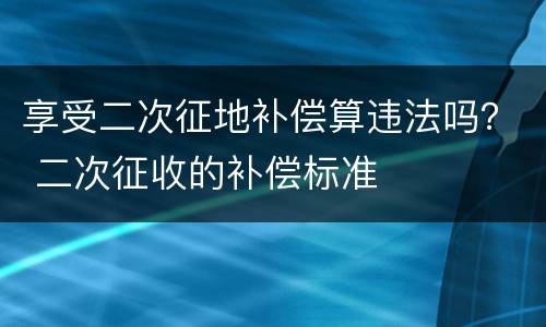 享受二次征地补偿算违法吗？ 二次征收的补偿标准