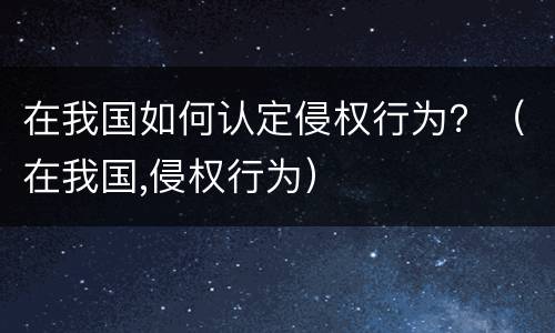 在我国如何认定侵权行为？（在我国,侵权行为）