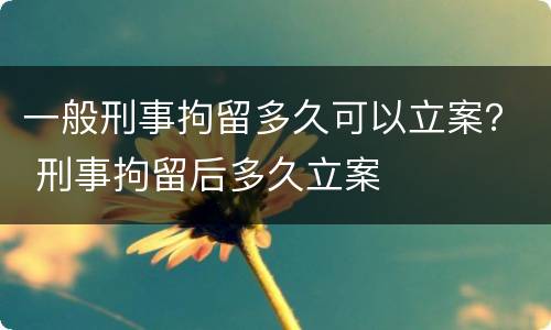 一般刑事拘留多久可以立案？ 刑事拘留后多久立案