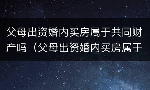 父母出资婚内买房属于共同财产吗（父母出资婚内买房属于共同财产吗）