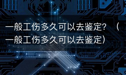 一般工伤多久可以去鉴定？（一般工伤多久可以去鉴定）