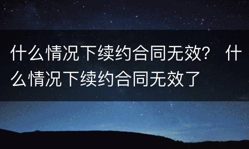 什么情况下续约合同无效？ 什么情况下续约合同无效了