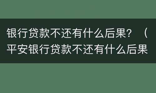 银行贷款不还有什么后果？（平安银行贷款不还有什么后果）