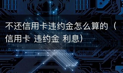 不还信用卡违约金怎么算的（信用卡 违约金 利息）
