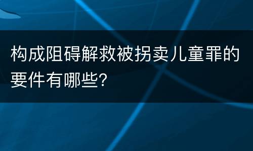 构成阻碍解救被拐卖儿童罪的要件有哪些？