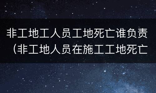 非工地工人员工地死亡谁负责（非工地人员在施工工地死亡）