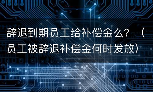 辞退到期员工给补偿金么？（员工被辞退补偿金何时发放）